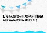 打完新冠疫苗可以吃辣嗎（打完新冠疫苗可以吃辣嗎詳細(xì)介紹）