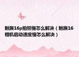 魅族16p拍照慢怎么解決（魅族16相機啟動速度慢怎么解決）