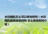 水印相機(jī)怎么可以修改時(shí)間（水印相機(jī)能修改時(shí)間嗎 怎么修改時(shí)間介紹）