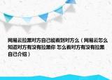 網(wǎng)易云拉黑對(duì)方自己能看到對(duì)方么（網(wǎng)易云怎么知道對(duì)方有沒有拉黑你 怎么看對(duì)方有沒有拉黑自己介紹）