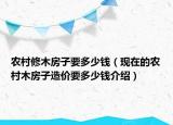 農(nóng)村修木房子要多少錢（現(xiàn)在的農(nóng)村木房子造價(jià)要多少錢介紹）