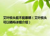 艾葉枕頭能不能暴曬（艾葉枕頭可以曬嗎詳細(xì)介紹）