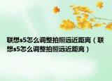聯(lián)想s5怎么調(diào)整拍照遠(yuǎn)近距離（聯(lián)想s5怎么調(diào)整拍照遠(yuǎn)近距離）