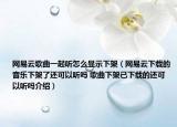 網(wǎng)易云歌曲一起聽怎么顯示下架（網(wǎng)易云下載的音樂下架了還可以聽嗎 歌曲下架已下載的還可以聽嗎介紹）