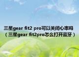 三星gear fit2 pro可以關(guān)閉心率嗎（三星gear fit2pro怎么打開藍(lán)牙）