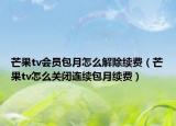 芒果tv會員包月怎么解除續(xù)費（芒果tv怎么關閉連續(xù)包月續(xù)費）