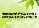 容金國(guó)際的土地使用權(quán)是多少年50大城市前5月土地出讓金上漲超五成