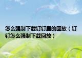 怎么強(qiáng)制下載釘釘里的回放（釘釘怎么強(qiáng)制下載回放）