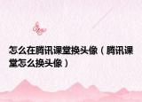 怎么在騰訊課堂換頭像（騰訊課堂怎么換頭像）