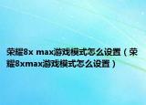 榮耀8x max游戲模式怎么設(shè)置（榮耀8xmax游戲模式怎么設(shè)置）