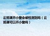 云班課開(kāi)小窗會(huì)被檢測(cè)到嗎（云班課可以開(kāi)小窗嗎）