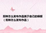 剪映怎么發(fā)布作品屬于自己的模板（剪映怎么發(fā)布作品）