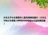 大頭兒子小頭爸爸真人版央視網(wǎng)動(dòng)畫片（大頭兒子和小頭爸爸 1995年中央電視臺(tái)出品經(jīng)典動(dòng)畫）