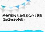 閑魚只能發(fā)布50件怎么辦（閑魚只能發(fā)布50個(gè)嗎）