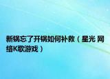 新鍋忘了開(kāi)鍋如何補(bǔ)救（星光 網(wǎng)絡(luò)K歌游戲）