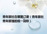 青年旅社在哪里訂房（青年旅社 青年旅館的統(tǒng)一簡(jiǎn)稱）