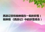 西游記里和蜘蛛精在一起的妖怪（蜘蛛精 《西游記》中的妖怪組合）