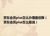京東會員plus怎么辦理最劃算（京東會員plus怎么取消）