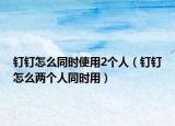 釘釘怎么同時(shí)使用2個(gè)人（釘釘怎么兩個(gè)人同時(shí)用）