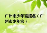 廣州市少年宮報(bào)名（廣州市少年宮）