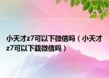 小天才z7可以下微信嗎（小天才z7可以下載微信嗎）
