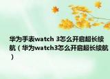 華為手表watch 3怎么開(kāi)啟超長(zhǎng)續(xù)航（華為watch3怎么開(kāi)啟超長(zhǎng)續(xù)航）