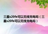 三星s20fe可以無(wú)線充電嗎（三星s20fe可以無(wú)線充電嗎）