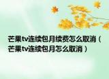 芒果tv連續(xù)包月續(xù)費(fèi)怎么取消（芒果tv連續(xù)包月怎么取消）