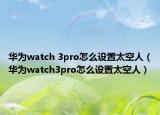 華為watch 3pro怎么設(shè)置太空人（華為watch3pro怎么設(shè)置太空人）