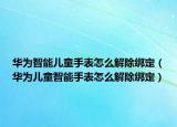華為智能兒童手表怎么解除綁定（華為兒童智能手表怎么解除綁定）
