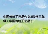 中國傳統(tǒng)工藝品作文350字三年級（中國傳統(tǒng)工藝品）