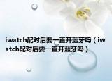 iwatch配對后要一直開藍(lán)牙嗎（iwatch配對后要一直開藍(lán)牙嗎）