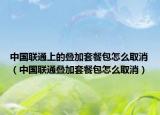中國聯(lián)通上的疊加套餐包怎么取消（中國聯(lián)通疊加套餐包怎么取消）