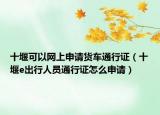 十堰可以網(wǎng)上申請(qǐng)貨車(chē)通行證（十堰e出行人員通行證怎么申請(qǐng)）