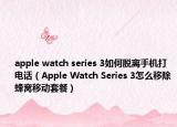 apple watch series 3如何脫離手機(jī)打電話（Apple Watch Series 3怎么移除蜂窩移動套餐）