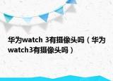 華為watch 3有攝像頭嗎（華為watch3有攝像頭嗎）