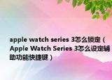 apple watch series 3怎么鎖定（Apple Watch Series 3怎么設(shè)定輔助功能快捷鍵）