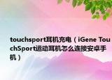 touchsport耳機(jī)充電（iGene TouchSport運(yùn)動(dòng)耳機(jī)怎么連接安卓手機(jī)）
