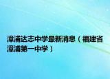 漳浦達志中學(xué)最新消息（福建省漳浦第一中學(xué)）