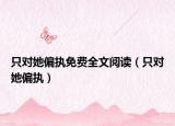 只對(duì)她偏執(zhí)免費(fèi)全文閱讀（只對(duì)她偏執(zhí)）