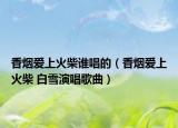 香煙愛上火柴誰唱的（香煙愛上火柴 白雪演唱歌曲）