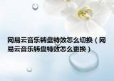 網(wǎng)易云音樂轉(zhuǎn)盤特效怎么切換（網(wǎng)易云音樂轉(zhuǎn)盤特效怎么更換）