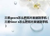 三星gears怎么把照片發(fā)送到手機(jī)（三星Gear s怎么把照片發(fā)送到手機(jī)）