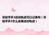 榮耀手環(huán)3運動軌跡可以記錄嗎（榮耀手環(huán)3怎么查看運動軌跡）