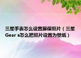 三星手表怎么設(shè)置屏保照片（三星Gear s怎么把照片設(shè)置為壁紙）