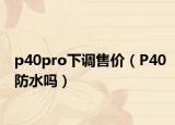 p40pro下調(diào)售價（P40防水嗎）