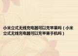 小米立式無線充電器可以充蘋果嗎（小米立式無線充電器可以充蘋果手機(jī)嗎）