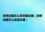 微博動(dòng)圖怎么發(fā)到朋友圈（微博動(dòng)圖怎么發(fā)朋友圈）