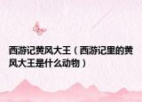 西游記黃風(fēng)大王（西游記里的黃風(fēng)大王是什么動(dòng)物）