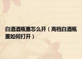 白酒酒瓶蓋怎么開（高檔白酒瓶蓋如何打開）